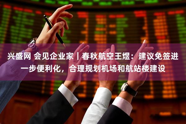兴盛网 会见企业家｜春秋航空王煜：建议免签进一步便利化，合理规划机场和航站楼建设