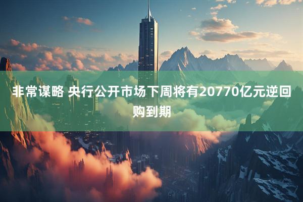 非常谋略 央行公开市场下周将有20770亿元逆回购到期