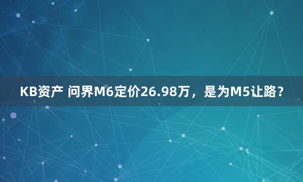 KB资产 问界M6定价26.98万，是为M5让路？