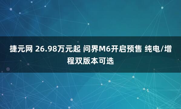 捷元网 26.98万元起 问界M6开启预售 纯电/增程双版本可选