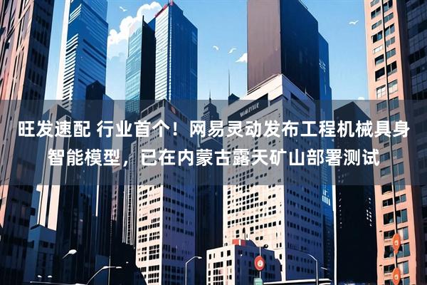 旺发速配 行业首个！网易灵动发布工程机械具身智能模型，已在内蒙古露天矿山部署测试