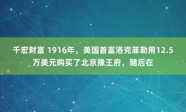 千宏财富 1916年，美国首富洛克菲勒用12.5万美元购买了北京豫王府，随后在