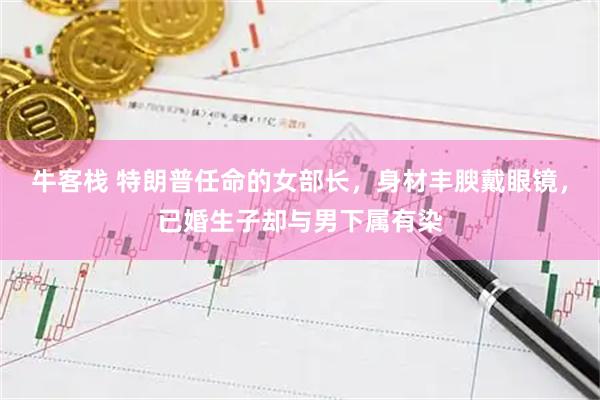 牛客栈 特朗普任命的女部长，身材丰腴戴眼镜，已婚生子却与男下属有染